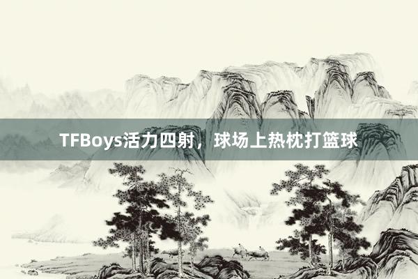 TFBoys活力四射，球场上热枕打篮球